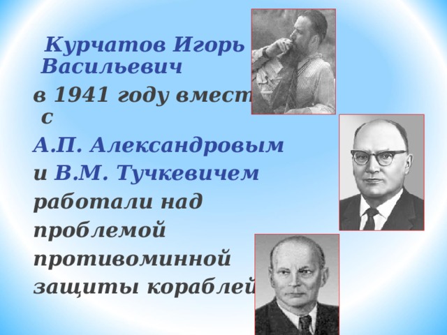 Курчатов Игорь Васильевич в 1941 году вместе с А.П. Александровым и В.М. Тучкевичем работали над проблемой противоминной защиты кораблей