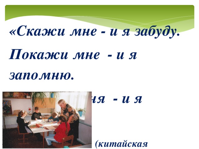 «Скажи мне - и я забуду. Покажи мне  - и я запомню. Вовлеки меня  - и я научусь»  (китайская пословица)