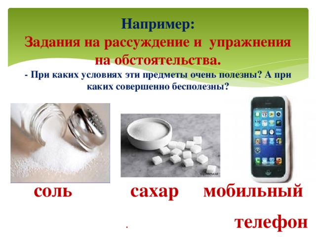 Например:  Задания на рассуждение и упражнения на обстоятельства.  - При каких условиях эти предметы очень полезны? А при каких совершенно бесполезны?  соль  сахар мобильный  . телефон