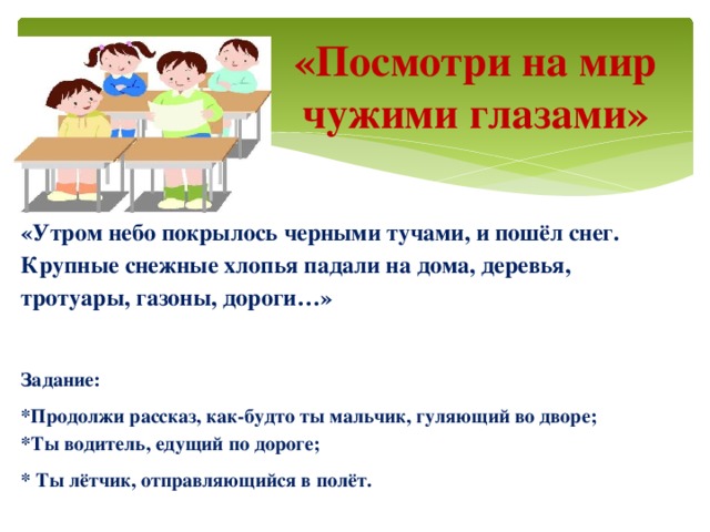 «Посмотри на мир чужими глазами» «Утром небо покрылось черными тучами, и пошёл снег. Крупные снежные хлопья падали на дома, деревья, тротуары, газоны, дороги…»  Задание: *Продолжи рассказ, как-будто ты мальчик, гуляющий во дворе; *Ты водитель, едущий по дороге; * Ты лётчик, отправляющийся в полёт.