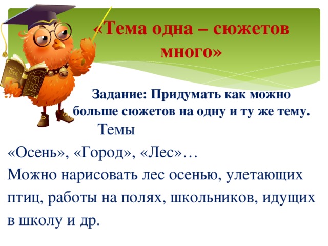 «Тема одна – сюжетов много»   Задание: Придумать как можно больше сюжетов на одну и ту же тему.  Темы «Осень», «Город», «Лес»… Можно нарисовать лес осенью, улетающих птиц, работы на полях, школьников, идущих в школу и др.