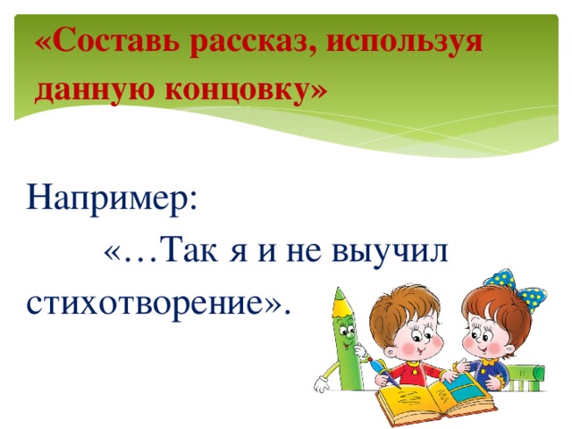 «Составь рассказ, используя данную концовку»   Например: «…Так я и не выучил стихотворение».