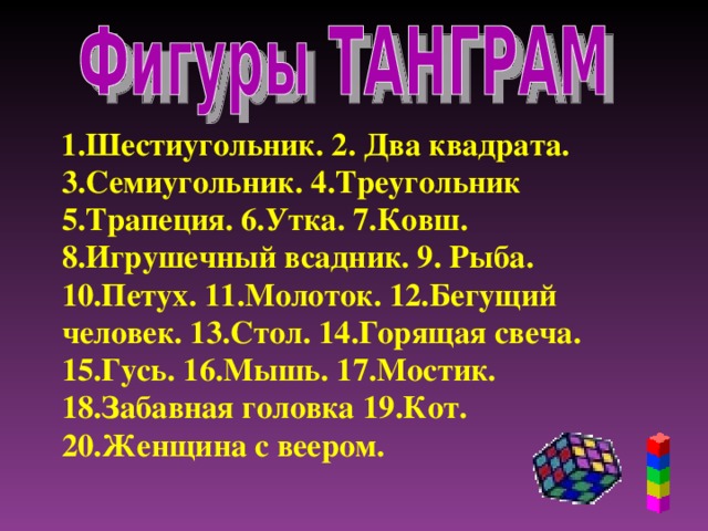 1.Шестиугольник. 2. Два квадрата. 3.Семиугольник. 4.Треугольник 5.Трапеция. 6.Утка. 7.Ковш. 8.Игрушечный всадник. 9. Рыба. 10.Петух. 11.Молоток. 12.Бегущий человек. 13.Стол. 14.Горящая свеча. 15.Гусь. 16.Мышь. 17.Мостик. 18.Забавная головка 19.Кот. 20.Женщина с веером.