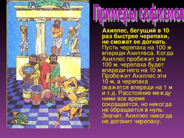 Ахиллес, бегущий в 10 раз быстрее черепахи, не сможет ее догнать . Пусть черепаха на 100 м впереди Ахиллеса. Когда Ахиллес пробежит эти 100 м. черепаха будет впереди него на 10 м. Пробежит Ахиллес эти 10 м, а черепаха окажется впереди на 1 м и т.д. Расстояние между ними все время сокращается, но никогда не обращается в нуль. Значит, Ахиллес никогда не догонит черепаху.