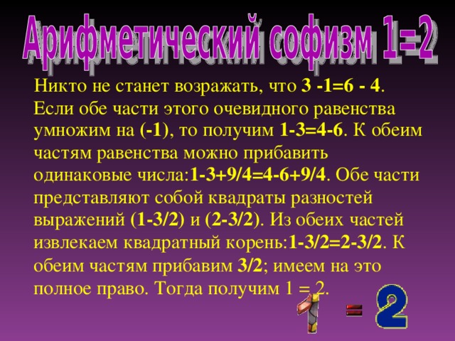 Никто не станет возражать, что 3 -1=6 - 4 . Если обе части этого очевидного равенства умножим на (-1) , то получим 1-3=4-6 . К обеим частям равенства можно прибавить одинаковые числа: 1-3+9/4=4-6+9/4 . Обе части представляют собой квадраты разностей выражений (1-3/2) и (2-3/2) . Из обеих частей извлекаем квадратный корень: 1-3/2=2-3/2 . К обеим частям прибавим 3/2 ; имеем на это полное право. Тогда получим 1 = 2.