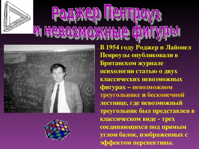 В 1954 году Роджер и Лайонел Пенроузы опубликовали в Британском журнале психологии статью о двух классических невозможных фигурах – невозможном треугольнике и бесконечной лестнице, где невозможный треугольник был представлен в классическом виде - трех соединяющихся под прямым углом балок, изображенных с эффектом перспективы.