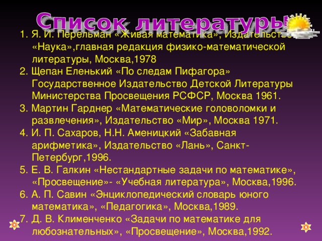 1. Я. И. Перельман «Живая математика», Издательство «Наука»,главная редакция физико-математической литературы, Москва,1978 2. Щепан Еленький «По следам Пифагора» Государственное Издательство Детской Литературы Министерства Просвещения РСФСР, Москва 1961. 3. Мартин Гарднер «Математические головоломки и развлечения», Издательство «Мир», Москва 1971. 4. И. П. Сахаров, Н.Н. Аменицкий «Забавная арифметика», Издательство «Лань», Санкт-Петербург,1996. 5. Е. В. Галкин «Нестандартные задачи по математике», «Просвещение»- «Учебная литература», Москва,1996. 6. А. П. Савин «Энциклопедический словарь юного математика», «Педагогика», Москва,1989. 7. Д. В. Клименченко «Задачи по математике для любознательных», «Просвещение», Москва,1992.