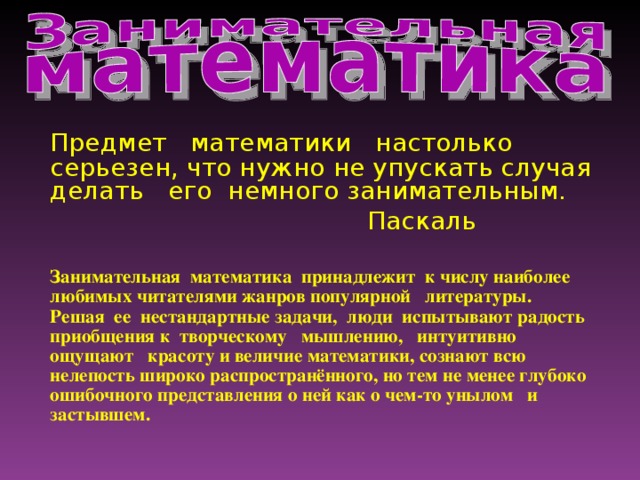 Предмет математики настолько серьезен, что нужно не упускать случая делать его немного занимательным.      Паскаль  Занимательная математика принадлежит к числу наиболее любимых читателями жанров популярной литературы. Решая ее нестандартные задачи, люди испытывают радость приобщения к творческому мышлению, интуитивно ощущают красоту и величие математики, сознают всю нелепость широко распространённого, но тем не менее глубоко ошибочного представления о ней как о чем-то унылом и застывшем.