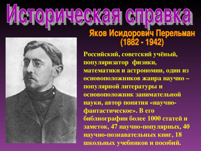 Российский, советский учёный, популяризатор физики, математики и астрономии, один из основоположников жанра научно – популярной литературы и основоположник занимательной науки, автор понятия «научно-фантастическое». В его библиографии более 1000 статей и заметок, 47 научно-популярных, 40 научно-познавательных книг, 18 школьных учебников и пособий.