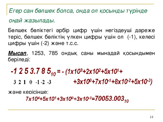 Егер сан бөлшек болса, онда ол қосынды түрінде оңай жазылады.  Бөлшек бөліктегі әрбір цифр үшін негіздеуші дәреже теріс, бөлшек бөліктің үлкен цифры үшін ол (-1), келесі цифры үшін (-2) және т.с.с.  Мысал , 1253, 785 ондық саны мынадай қосындымен беріледі: және керісінше: 12