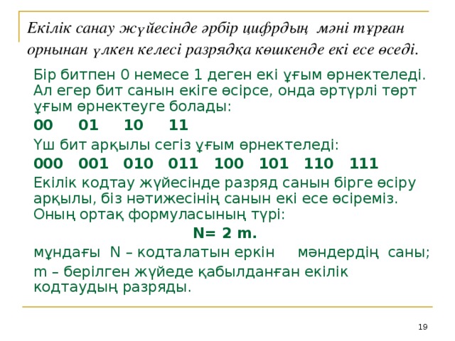 Екілік санау жүйесінде әрбір цифрдың мәні тұрған орнынан үлкен келесі разрядқа көшкенде екі есе өседі.  Бір битпен 0 немесе 1 деген екі ұғым өрнектеледі. Ал егер бит санын екіге өсірсе, онда әртүрлі төрт ұғым өрнектеуге болады: 00  01  10  11 Үш бит арқылы сегіз ұғым өрнектеледі: 000  001  010  011  100  101  110  111 Екілік кодтау жүйесінде разряд санын бірге өсіру арқылы, біз нәтижесінің санын екі есе өсіреміз. Оның ортақ формуласының түрі: N= 2 m.  мұндағы N – кодталатын еркін мәндердің саны; m – берілген жүйеде қабылданған екілік кодтаудың разряды.  18