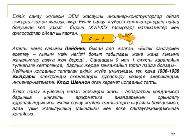 Екілік санау жүйесін ЭЕМ жасаушы инженер-конструкторлар ойлап шығарды деген жаңсақ пікір. Екілік санау жүйесін компьютерлердің пайда болуынан көп уақыт бұрын (XVII-XIX ғасырлар) математиктер мен философтар ойлап шығарған.   Атақты неміс ғалымы Лейбниц былай деп жазған: «Екілік сандармен есептеу – ғылым үшін негізгі болып табылады және жаңа ғылыми жаңалықтар ашуға жол береді... Сандарды 0 мен 1 сияқты қарапайым түпнегізге келтіргенде, барлық жерде таңғажайып тәртіп пайда болады». Кейіннен қолданыс таппаған екілік жүйе ұмытылды, тек қана 1936-1938 жылдары электронды схемаларды құрастыру кезінде американдық инженер-математик Клод Шеннон оған керемет қолданыс тапты.  Екілік санау жүйесінің негізгі жағымды жағы - аппараттық қолданысқа барынша ыңғайлы арифметика амалдарының орындалу қарапайымдылығы. Екілік санау жүйесі компьютерге ыңғайлы болғанымен, адам үшін жазылуының ұзындығы мен еске сақтауғақиындығынан қолайсыз.