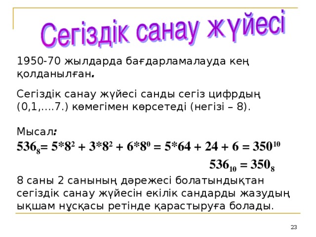 1950-70 жылдарда бағдарламалауда кең қолданылған . Сегіздік санау жүйесі санды сегіз цифрдың (0,1,....7.) көмегімен көрсетеді (негізі – 8). Мысал : 536 8 = 5*8 2 + 3*8 2 + 6*8 0 = 5*64 + 24 + 6 = 350 10  536 10 = 350 8 8 саны 2 санының дәрежесі болатындықтан сегіздік санау жүйесін екілік сандарды жазудың ықшам нұсқасы ретінде қарастыруға болады.