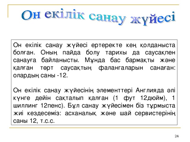 Он екілік санау жүйесі ертеректе кең қолданыста болған. Оның пайда болу тарихы да саусақпен санауға байланысты. Мұнда бас бармақты және қалған төрт саусақтың фалангаларын санаған: олардың саны -12.    Он екілік санау жүйесінің элементтері Англияда әлі күнге дейін сақталып қалған (1 фут 12дюйм), 1 шиллинг 12пенс). Бұл санау жүйесімен біз тұрмыста жиі кездесеміз: асханалық және шай сервистерінің саны 12, т.с.с.    