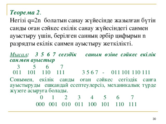 Теорема 2 .  Негізі q=2n болатын санау жүйесінде жазылған бүтін санды оған сәйкес екілік санау жүйесіндегі санмен ауыстыру үшін, берілген санның әрбір цифырын n разрядты екілік санмен ауыстыру жеткілікті. Мысал : 3 5 6 7 сегздік санын өзіне сәйкес екілік санмен ауыстыр  3 5 6 7  011 101 110 111 3 5 6 7 - 011 101 110 111 Сонымен, екілік санды оған сәйкес сегіздік санға ауыстыруды ешқандай есептеулерсіз, механикалық түрде жүзеге асыруға болады.  0 1 2 3 4 5 6 7  000 001 010 011 100 101 110 111