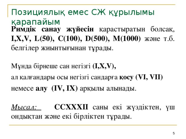 Позициялық емес СЖ құрылымы қарапайым Римдік санау жүйесін қарастыратын болсақ, I,X,V, L(50), C(100), D(500), M(1000) және т.б. белгілер жиынтығынан тұрады.  Мұнда бірнеше сан негізгі (I,X,V),  ал қалғандары осы негізгі сандарға қосу  (VI, VII)  немесе алу (IV, IX) арқылы алынады. Мысал:  CCXXXII саны екі жүздіктен, үш ондықтан және екі бірліктен тұрады.