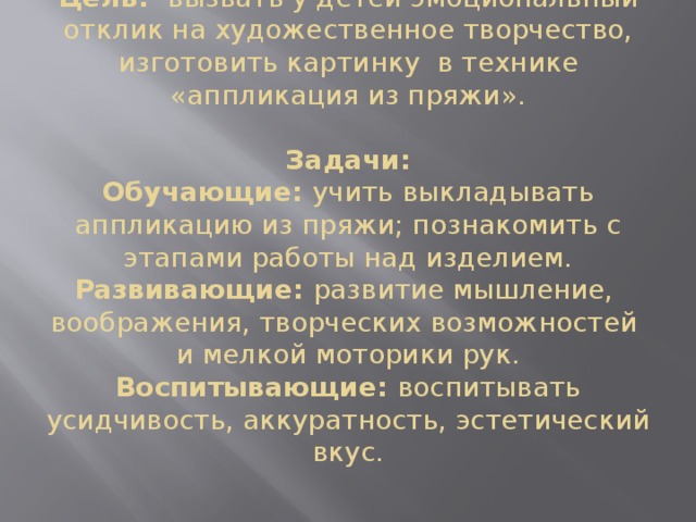 Цель: вызвать у детей эмоциональный отклик на художественное творчество, изготовить картинку в технике «аппликация из пряжи».     Задачи:  Обучающие: учить выкладывать аппликацию из пряжи; познакомить с этапами работы над изделием.  Развивающие: развитие мышление, воображения, творческих возможностей и мелкой моторики рук.  Воспитывающие: воспитывать усидчивость, аккуратность, эстетический вкус.