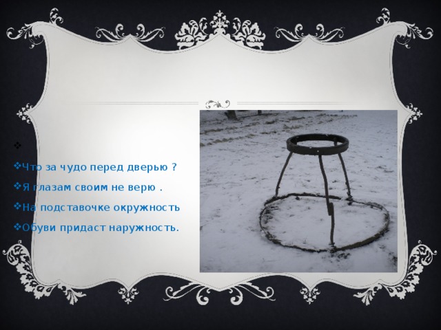   Что за чудо перед дверью ? Я глазам своим не верю . На подставочке окружность Обуви придаст наружность.