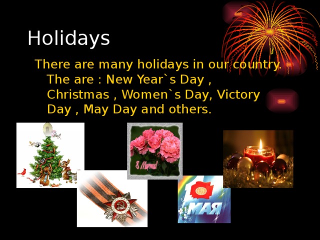 Holidays There are many holidays in our country. The are : New Year`s Day , Christmas , Women`s Day, Victory Day , May Day and others.