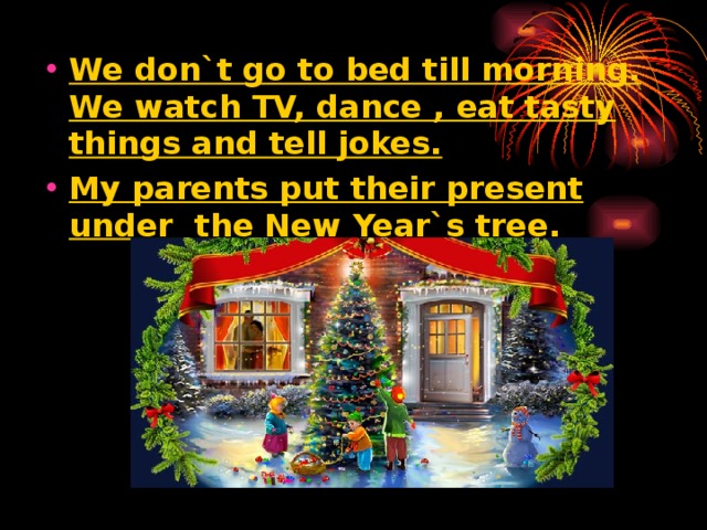 We don`t go to bed till morning. We watch TV, dance , eat tasty things and tell jokes. My parents put their present under the New Year`s tree.