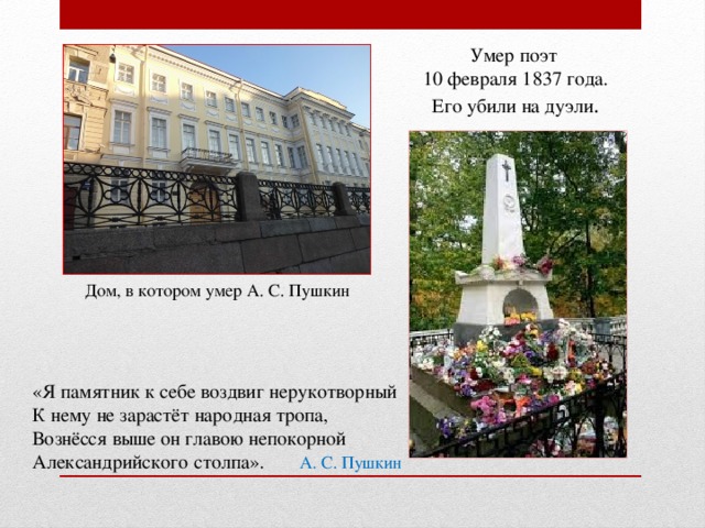 Умер поэт 10 февраля 1837 года. Его убили на дуэли . Дом, в котором умер А. С. Пушкин «Я памятник к себе воздвиг нерукотворный К нему не зарастёт народная тропа, Вознёсся выше он главою непокорной Александрийского столпа». А. С. Пушкин