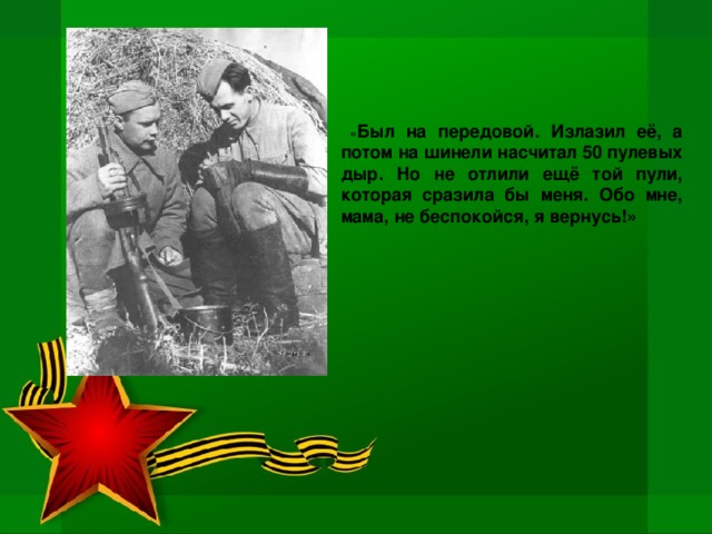 « Был на передовой. Излазил её, а потом на шинели насчитал 50 пулевых дыр. Но не отлили ещё той пули, которая сразила бы меня. Обо мне, мама, не беспокойся, я вернусь!»