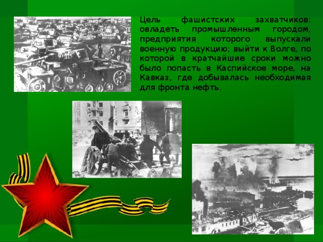 Цель фашистских захватчиков: овладеть промышленным городом, предприятия которого выпускали военную продукцию; выйти к Волге, по которой в кратчайшие сроки можно было попасть в Каспийское море, на Кавказ, где добывалась необходимая для фронта нефть.