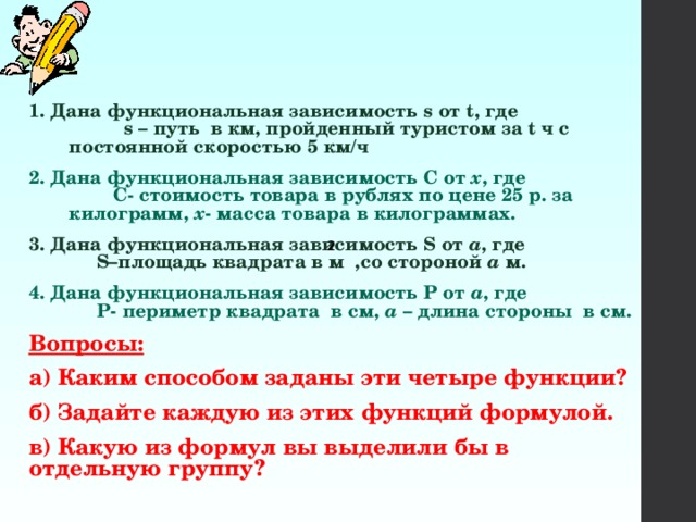 1. Дана функциональная зависимость s от t, где s – путь в км, пройденный туристом за t ч с постоянной скоростью 5 км/ч 2. Дана функциональная зависимость С от x , где С- стоимость товара в рублях по цене 25 р. за килограмм, х - масса товара в килограммах. 3. Дана функциональная зависимость S от a , где S–площадь квадрата в м ,со стороной a м. 4. Дана функциональная зависимость Р от a , где Р- периметр квадрата в см, a – длина стороны в см. Вопросы: а) Каким способом заданы эти четыре функции? б) Задайте каждую из этих функций формулой. в) Какую из формул вы выделили бы в отдельную группу? 2