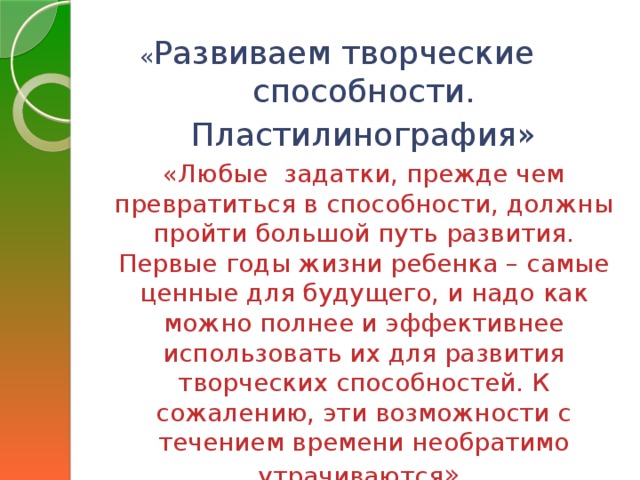 « Развиваем творческие способности. Пластилинография» «Любые задатки, прежде чем превратиться в способности, должны пройти большой путь развития. Первые годы жизни ребенка – самые ценные для будущего, и надо как можно полнее и эффективнее использовать их для развития творческих способностей. К сожалению, эти возможности с течением времени необратимо утрачиваются »  Леонардо да Винчи