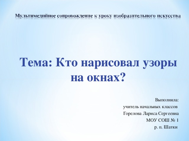 Тема: Кто нарисовал узоры на окнах? Выполнила:  учитель начальных классов Горелова Лариса Сергеевна МОУ СОШ № 1 р. п. Шатки