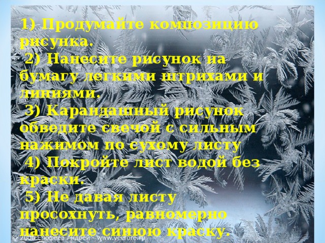 1) Продумайте композицию рисунка.  2) Нанесите рисунок на бумагу легкими штрихами и линиями.  3) Карандашный рисунок обведите свечой с сильным нажимом по сухому листу  4) Покройте лист водой без краски.  5) Не давая листу просохнуть, равномерно нанесите синюю краску.