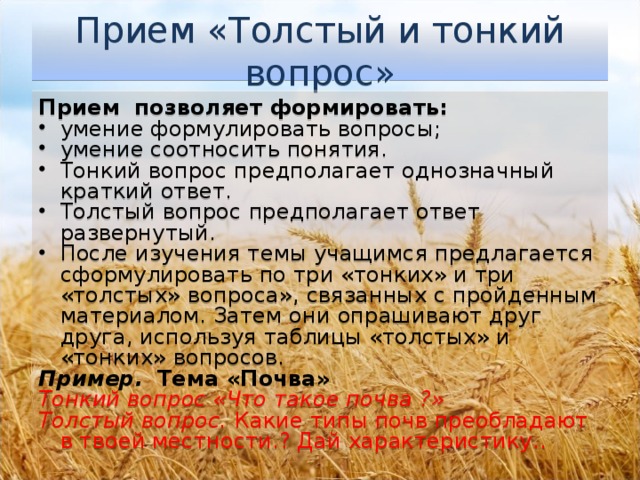 Прием «Толстый и тонкий вопрос» Прием позволяет формировать: умение формулировать вопросы; умение соотносить понятия. Тонкий вопрос предполагает однозначный краткий ответ. Толстый вопрос предполагает ответ развернутый. После изучения темы учащимся предлагается сформулировать по три «тонких» и три «толстых» вопроса», связанных с пройденным материалом. Затем они опрашивают друг друга, используя таблицы «толстых» и «тонких» вопросов. Пример.  Тема «Почва» Тонкий вопрос «Что такое почва ?» Толстый вопрос. Какие типы почв преобладают в твоей местности.? Дай характеристику..