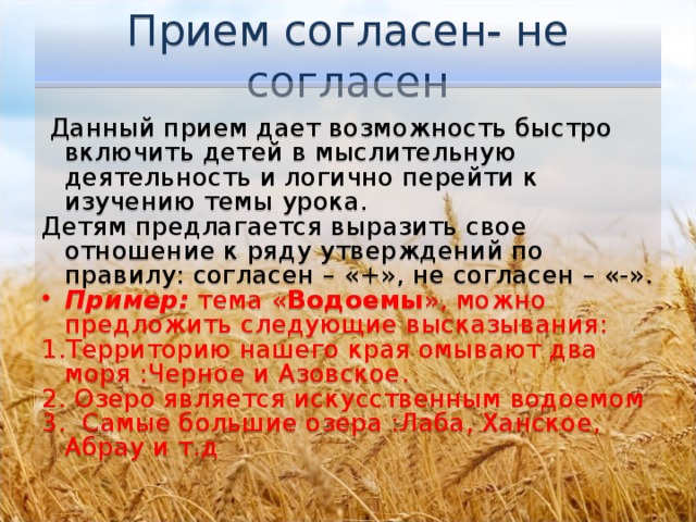 Прием согласен- не согласен   Данный прием дает возможность быстро включить детей в мыслительную деятельность и логично перейти к изучению темы урока. Детям предлагается выразить свое отношение к ряду утверждений по правилу: согласен – «+», не согласен – «-». Пример: тема « Водоемы », можно предложить следующие высказывания: 1.Территорию нашего края омывают два моря :Черное и Азовское. 2. Озеро является искусственным водоемом 3. Самые большие озера :Лаба, Ханское, Абрау и т.д