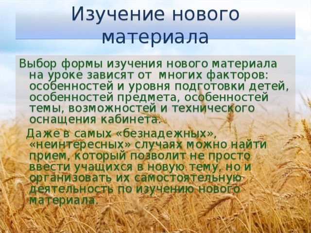 Изучение нового материала Выбор формы изучения нового материала на уроке зависят от  многих факторов: особенностей и уровня подготовки детей, особенностей предмета, особенностей темы, возможностей и технического оснащения кабинета.   Даже в самых «безнадежных», «неинтересных» случаях можно найти прием, который позволит не просто ввести учащихся в новую тему, но и организовать их самостоятельную деятельность по изучению нового материала.