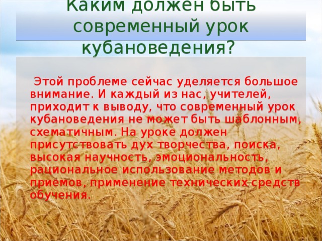 Каким должен быть современный урок кубановедения?    Этой проблеме сейчас уделяется большое внимание. И каждый из нас, учителей, приходит к выводу, что современный урок кубановедения не может быть шаблонным, схематичным. На уроке должен присутствовать дух творчества, поиска, высокая научность, эмоциональность, рациональное использование методов и приемов, применение технических средств обучения.