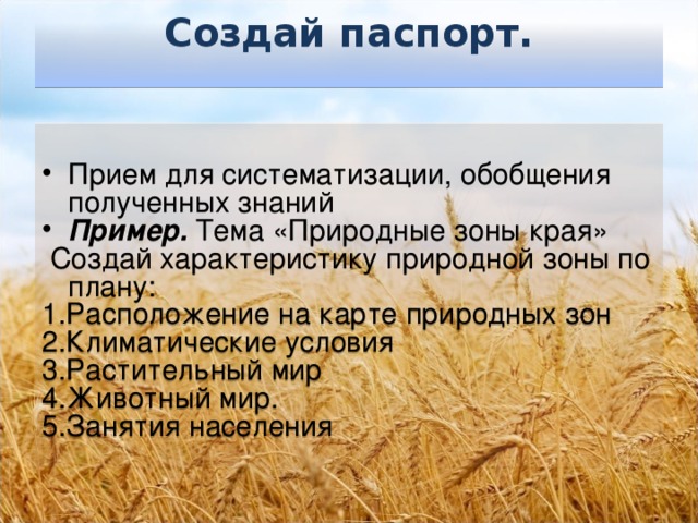 Создай паспорт.    Прием для систематизации, обобщения полученных знаний Пример. Тема «Природные зоны края»  Создай характеристику природной зоны по плану: 1.Расположение на карте природных зон 2.Климатические условия 3.Растительный мир 4.Животный мир. 5.Занятия населения