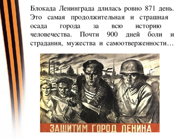 Блокада Ленинграда длилась ровно 871 день. Это самая продолжительная и страшная  осада города за всю историю  человечества. Почти 900 дней боли и страдания, мужества и самоотверженности…