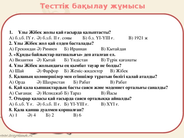 Тесттік бақылау жұмысы Ұлы Жібек жолы қай ғасырда қалыптасты? А) б.з.б. ІҮ ғ.  Ә) б.з.б. ІІ ғ. соңы   Б) б.з. ҮІ-ҮІІІ ғ.   В) 1921 ж 2. Ұлы Жібек жол қай елден басталады? А) Грекиядан  Ә) Римнен  Б) Ираннан   В) Қытайдан 3. «Құнды байлықтар патшалығы» деп аталған ел. А) Византия  Ә) Қытай  Б) Үндістан   В) Түрік қағанаты 4. Ұлы Жібек жолындағы ең қымбат тауар не болды? А) Шай   Ә) Фарфор  Б) Жеміс-жидектер  В) Жібек 5. Қаланың қолөнершілер мен егіншілер тұратын бөлігі қалай аталды? А) Орда   Ә) Шахристан  Б) Рабат    В) Рабат 6. Қай қала қыпшақтардың басты саяси және мәдениет орталығы саналды? А) Сығанақ  Ә) Испиджаб  Б) Тараз    В) Йасы 7. Отырар қаласы қай ғасырда саяси орталыққа айналды? А) б.з.б. Ү ғ.  Ә) б.з.б. ІІ ғ.  Б) ҮІ-ҮІІІ ғ.   В) ХҮІ ғ. 8. Қала қанша дуалмен қоршалған? А) 1   Ә) 4   Б) 2    В) 6