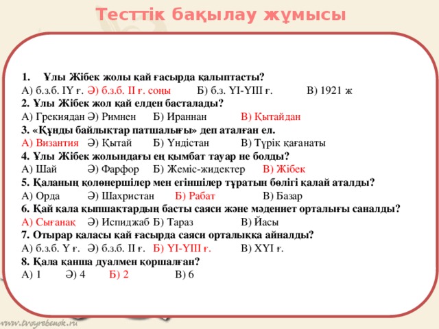 Тесттік бақылау жұмысы Ұлы Жібек жолы қай ғасырда қалыптасты? А) б.з.б. ІҮ ғ.  Ә) б.з.б. ІІ ғ. соңы   Б) б.з. ҮІ-ҮІІІ ғ.   В) 1921 ж 2. Ұлы Жібек жол қай елден басталады? А) Грекиядан  Ә) Римнен  Б) Ираннан   В) Қытайдан 3. «Құнды байлықтар патшалығы» деп аталған ел. А) Византия  Ә) Қытай  Б) Үндістан   В) Түрік қағанаты 4. Ұлы Жібек жолындағы ең қымбат тауар не болды? А) Шай   Ә) Фарфор  Б) Жеміс-жидектер  В) Жібек 5. Қаланың қолөнершілер мен егіншілер тұратын бөлігі қалай аталды? А) Орда   Ә) Шахристан  Б) Рабат    В) Базар 6. Қай қала қыпшақтардың басты саяси және мәдениет орталығы саналды? А) Сығанақ  Ә) Испиджаб  Б) Тараз    В) Йасы 7. Отырар қаласы қай ғасырда саяси орталыққа айналды? А) б.з.б. Ү ғ.  Ә) б.з.б. ІІ ғ.  Б) ҮІ-ҮІІІ ғ.   В) ХҮІ ғ. 8. Қала қанша дуалмен қоршалған? А) 1   Ә) 4   Б) 2    В) 6