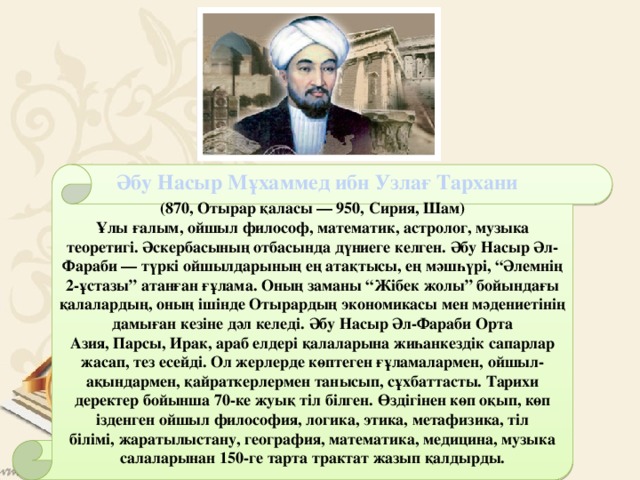   (870, Отырар қаласы — 950, Сирия, Шам) Әбу Насыр Мұхаммед ибн Узлағ Тархани Ұлы ғалым, ойшыл философ, математик, астролог, музыка теоретигі. Әскербасының отбасында дүниеге келген. Әбу Насыр Әл-Фараби — түркі ойшылдарының ең атақтысы, ең мәшһүрі, “Әлемнің 2-ұстазы” атанған ғұлама. Оның заманы “Жібек жолы” бойындағы қалалардың, оның ішінде Отырардың экономикасы мен мәдениетінің дамыған кезіне дәл келеді. Әбу Насыр Әл-Фараби Орта Азия, Парсы, Ирак, араб елдері қалаларына жиһанкездік сапарлар жасап, тез есейді. Ол жерлерде көптеген ғұламалармен, ойшыл-ақындармен, қайраткерлермен танысып, сұхбаттасты. Тарихи деректер бойынша 70-ке жуық тіл білген. Өздігінен көп оқып, көп ізденген ойшыл философия, логика, этика, метафизика, тіл білімі, жаратылыстану, география, математика, медицина, музыка салаларынан 150-ге тарта трактат жазып қалдырды.