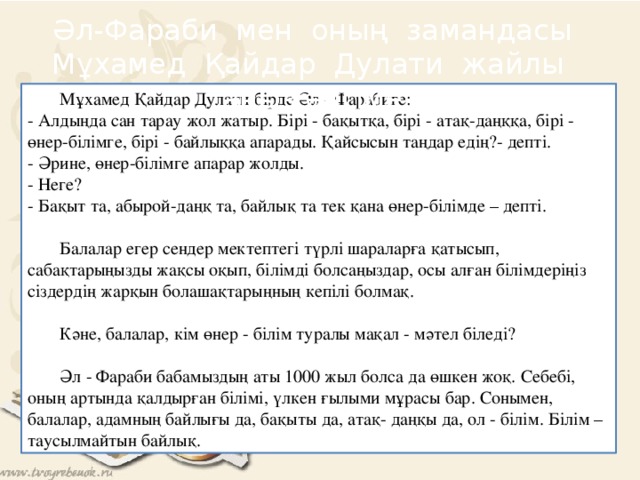 Әл-Фараби мен оның замандасы Мұхамед Қайдар Дулати жайлы аңыз әңгіме  Мұхамед Қайдар Дулати бірде Әл - Фарабиге:  - Алдыңда сан тарау жол жатыр. Бірі - бақытқа, бірі - атақ-даңққа, бірі - өнер-білімге, бірі - байлыққа апарады. Қайсысын таңдар едің?- депті.  - Әрине, өнер-білімге апарар жолды.  - Неге?  - Бақыт та, абырой-даңқ та, байлық та тек қана өнер-білімде – депті.    Балалар егер сендер мектептегі түрлі шараларға қатысып, сабақтарыңызды жақсы оқып, білімді болсаңыздар, осы алған білімдеріңіз сіздердің жарқын болашақтарыңның кепілі болмақ.   Кәне, балалар, кім өнер - білім туралы мақал - мәтел біледі?   Әл - Фараби бабамыздың аты 1000 жыл болса да өшкен жоқ. Себебі, оның артында қалдырған білімі, үлкен ғылыми мұрасы бар. Сонымен, балалар, адамның байлығы да, бақыты да, атақ- даңқы да, ол - білім. Білім – таусылмайтын байлық.