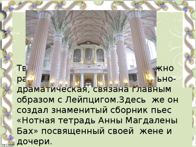 Творческое наследие Баха можно разделить на три части.Вокально-драматическая, связана главным образом с Лейпцигом.Здесь же он создал знаменитый сборник пьес «Нотная тетрадь Анны Магдалены Бах» посвященный своей жене и дочери.