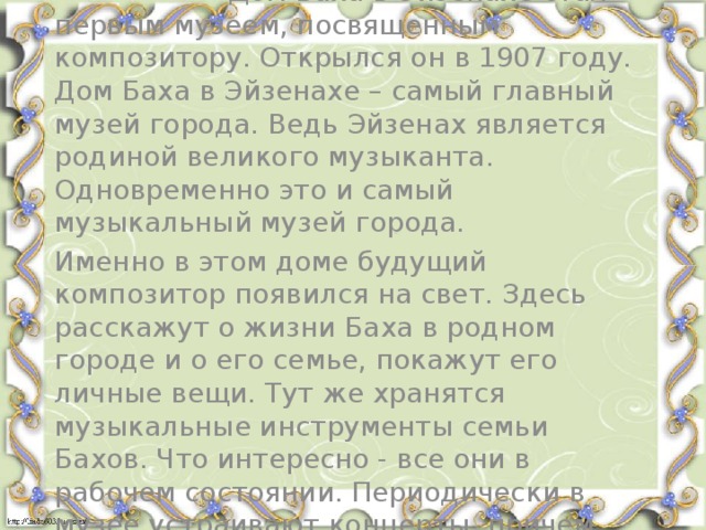 Память о И.С.Бахе Дом Баха в Эйзенахе стал первым музеем, посвященным композитору. Открылся он в 1907 году. Дом Баха в Эйзенахе – самый главный музей города. Ведь Эйзенах является родиной великого музыканта. Одновременно это и самый музыкальный музей города. Именно в этом доме будущий композитор появился на свет. Здесь расскажут о жизни Баха в родном городе и о его семье, покажут его личные вещи. Тут же хранятся музыкальные инструменты семьи Бахов. Что интересно - все они в рабочем состоянии. Периодически в музее устраивают концерты, причем все произведения исполняют на аутентичных инструментах.