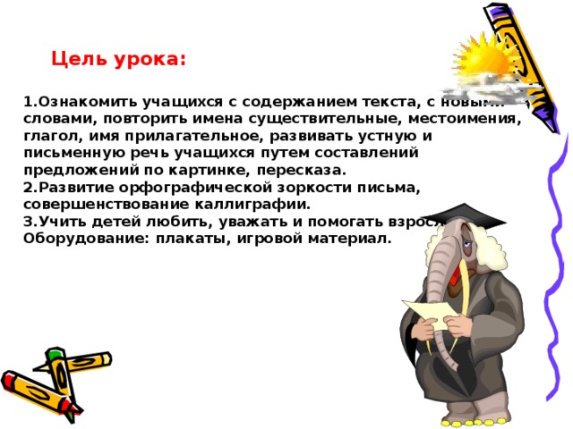 Цель урока:   1.Ознакомить учащихся с содержанием текста , с новыми словами, повторить имена существительные, местоимения, глагол, имя прилагательное, развивать устную и письменную речь учащихся путем составлений предложений по картинке, пересказа.  2.Развитие орфографической зоркости письма, совершенствование каллиграфии.  3.Учить детей любить, уважать и помогать взрослым.  Оборудование: плакаты, игровой материал.