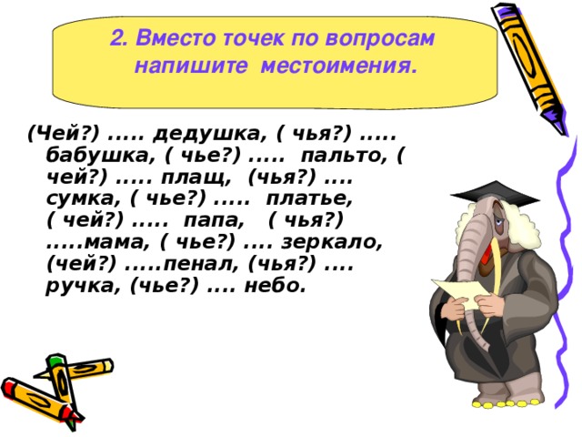 2. Вместо точек по вопросам напишите местоимения. ( Чей? ) ..... дедушка, ( чья? ) ..... бабушка, ( чье? ) ..... пальто, ( чей? ) ..... плащ, ( чья? ) .... сумка, ( чье? ) ..... платье, ( чей? ) ..... папа, ( чья? ) .....мама, ( чье? ) .... зеркало, ( чей? ) .....пенал, ( чья? ) .... ручка, ( чье? ) .... небо.