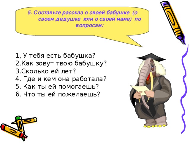 5 . Составьте рассказ о своей бабушке ( о своем дедушке или о своей маме ) по вопросам :  1, У тебя есть бабушка?  2.Как зовут твою бабушку?  3.Сколько ей лет?  4. Где и кем она работала?  5. Как ты ей помогаешь?  6. Что ты ей пожелаешь?