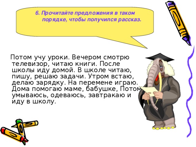 6. Прочитайте предложения в таком порядке, чтобы получился рассказ.  Потом учу уроки. Вечером смотрю телевизор, читаю книги. После школы иду домой. В школе читаю, пишу, решаю задачи. Утром встаю, делаю зарядку. На перемене играю. Дома помогаю маме, бабушке, Потом умываюсь, одеваюсь, завтракаю и иду в школу.