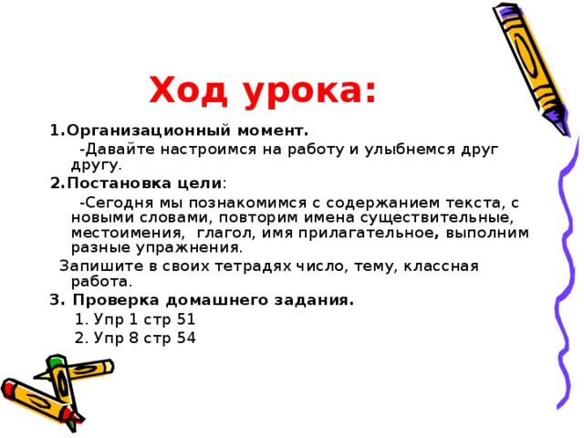 Ход урока: 1.Организационный момент.  -Давайте настроимся на работу и улыбнемся друг другу. 2.Постановка цели :   -Сегодня мы познакомимся с содержанием текста , с новыми словами, повторим имена существительные,  местоимения, глагол, имя прилагательное , выполним разные упражнения.  Запишите в своих тетрадях число, тему, классная работа. 3. Проверка домашнего задания.     1. Упр 1 стр 51    2. Упр 8 стр 54