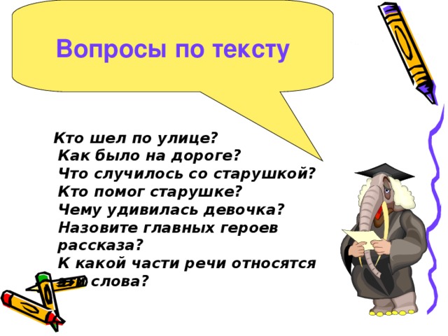 Вопросы по тексту   Кто шел по улице?  Как было на дороге?  Что случилось со старушкой?  Кто помог старушке?  Чему удивилась девочка?  Назовите главных героев рассказа?  К какой части речи относятся эти слова?