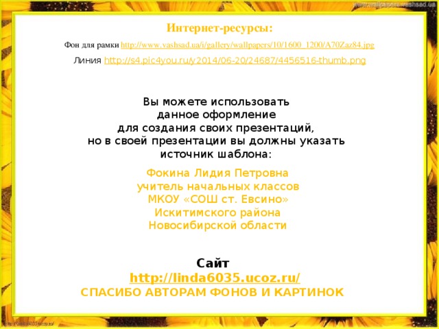 Интернет-ресурсы: Фон для рамки http:// www.vashsad.ua/i/gallery/wallpapers/10/1600_1200/A70Zaz84.jpg Линия http://s4.pic4you.ru/y2014/06-20/24687/4456516-thumb.png Вы можете использовать данное оформление для создания своих презентаций, но в своей презентации вы должны указать источник шаблона: Фокина Лидия Петровна учитель начальных классов МКОУ «СОШ ст. Евсино» Искитимского района Новосибирской области Сайт http://linda6035.ucoz.ru/   СПАСИБО АВТОРАМ ФОНОВ И КАРТИНОК